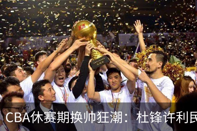 CBA休赛期换帅狂潮：杜锋许利民郑永刚潘江领衔离任 北控新主帅未官宣