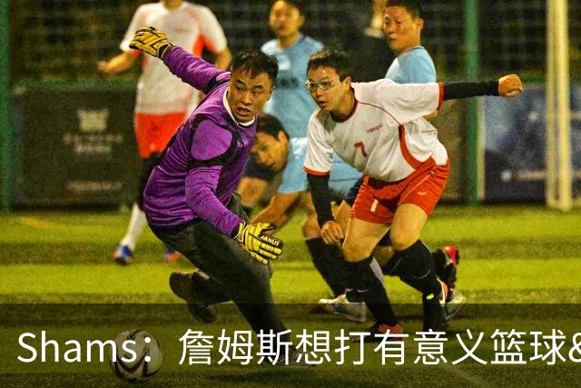 Shams：詹姆斯想打有意义篮球&每场保持竞争力 湖人近年变化巨大